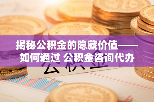 宁安揭秘公积金的隐藏价值——如何通过 公积金咨询代办提取 优化财富管理