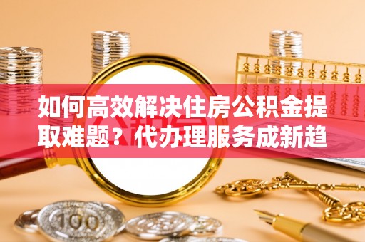 宁安如何高效解决住房公积金提取难题？代办理服务成新趋势