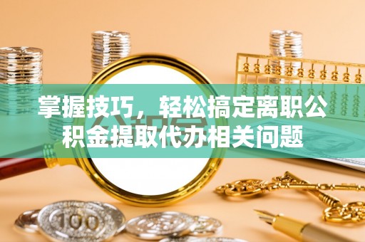 宁安掌握技巧，轻松搞定离职公积金提取代办相关问题
