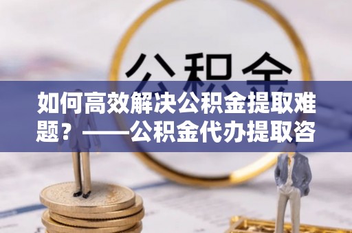 宁安如何高效解决公积金提取难题？——公积金代办提取咨询服务全解析