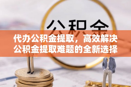 宁安代办公积金提取，高效解决公积金提取难题的全新选择