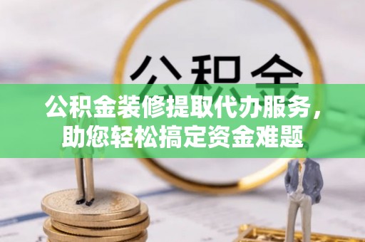 宁安公积金装修提取代办服务，助您轻松搞定资金难题