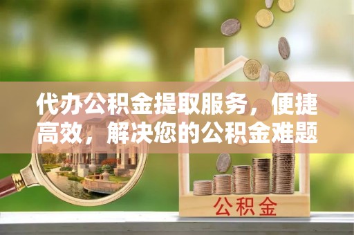 宁安代办公积金提取服务，便捷高效，解决您的公积金难题