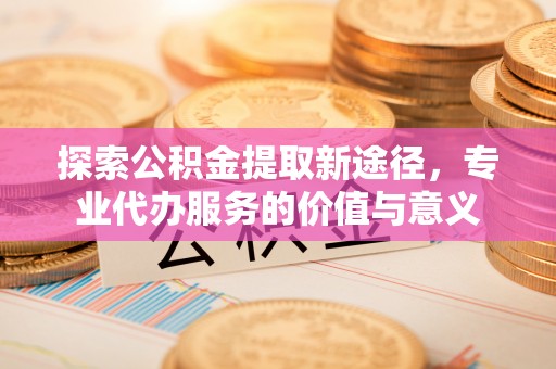 宁安探索公积金提取新途径，专业代办服务的价值与意义