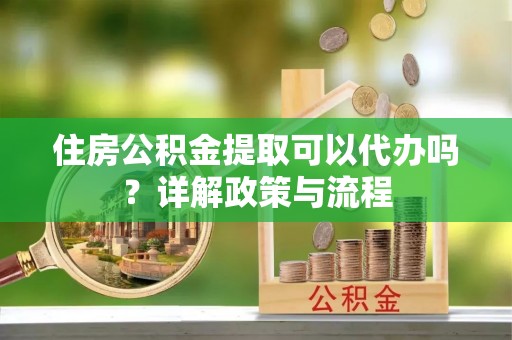 宁安住房公积金提取可以代办吗？详解政策与流程