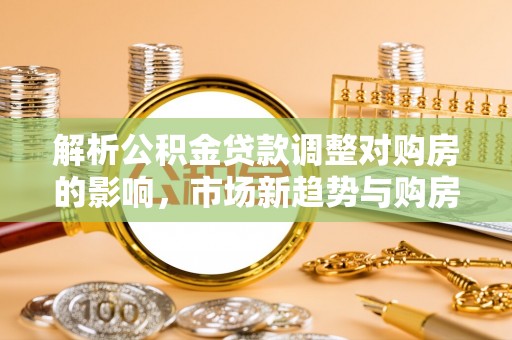 宁安解析公积金贷款调整对购房的影响，市场新趋势与购房者策略