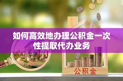 宁安如何高效地办理公积金一次性提取代办业务
